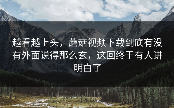 越看越上头，蘑菇视频下载到底有没有外面说得那么玄，这回终于有人讲明白了