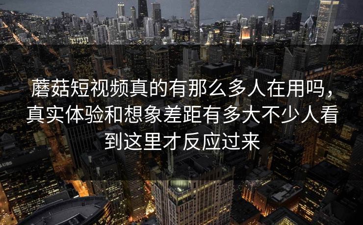 蘑菇短视频真的有那么多人在用吗，真实体验和想象差距有多大不少人看到这里才反应过来