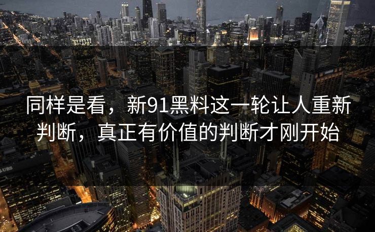 同样是看，新91黑料这一轮让人重新判断，真正有价值的判断才刚开始