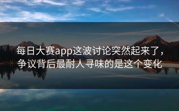 每日大赛app这波讨论突然起来了，争议背后最耐人寻味的是这个变化