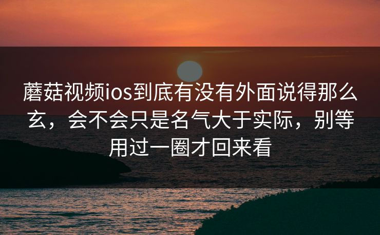 蘑菇视频ios到底有没有外面说得那么玄，会不会只是名气大于实际，别等用过一圈才回来看