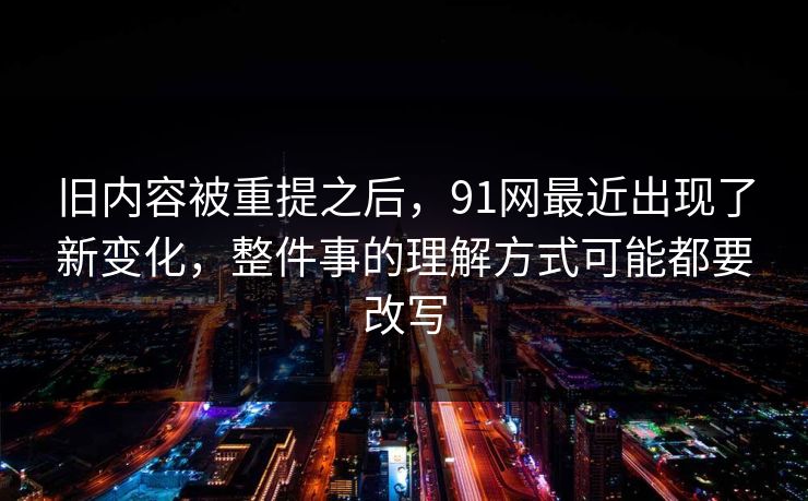 旧内容被重提之后，91网最近出现了新变化，整件事的理解方式可能都要改写