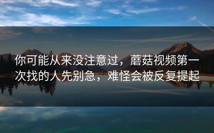 你可能从来没注意过，蘑菇视频第一次找的人先别急，难怪会被反复提起