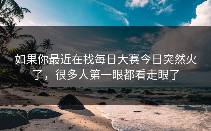 如果你最近在找每日大赛今日突然火了，很多人第一眼都看走眼了
