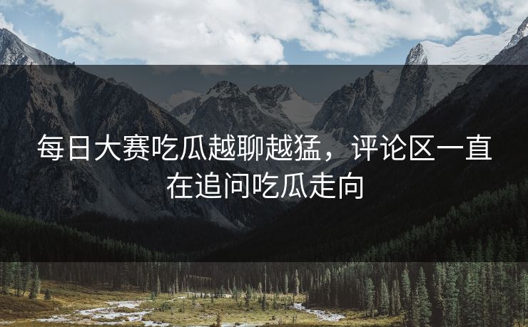 每日大赛吃瓜越聊越猛，评论区一直在追问吃瓜走向