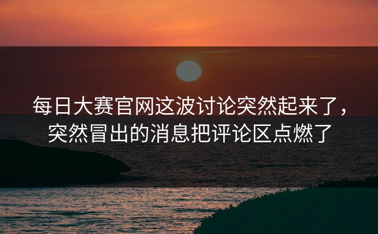 每日大赛官网这波讨论突然起来了，突然冒出的消息把评论区点燃了