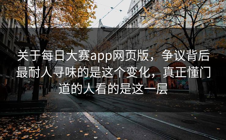 关于每日大赛app网页版，争议背后最耐人寻味的是这个变化，真正懂门道的人看的是这一层