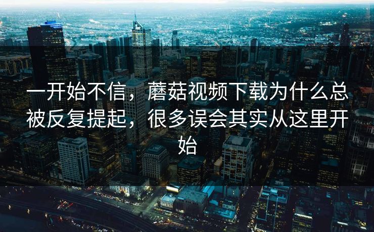 一开始不信，蘑菇视频下载为什么总被反复提起，很多误会其实从这里开始