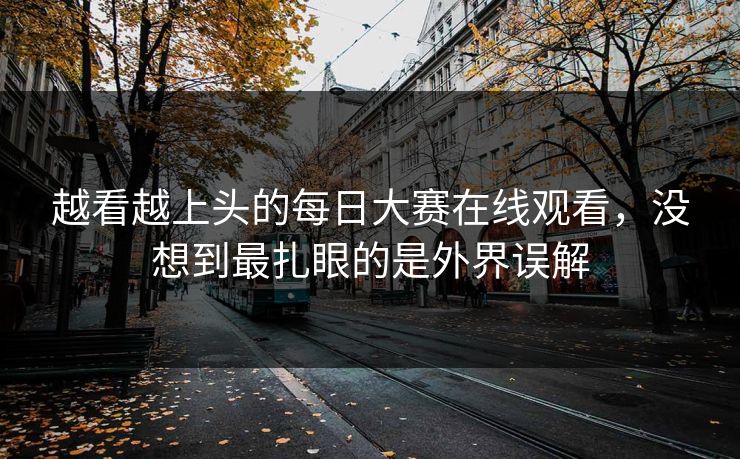 越看越上头的每日大赛在线观看，没想到最扎眼的是外界误解