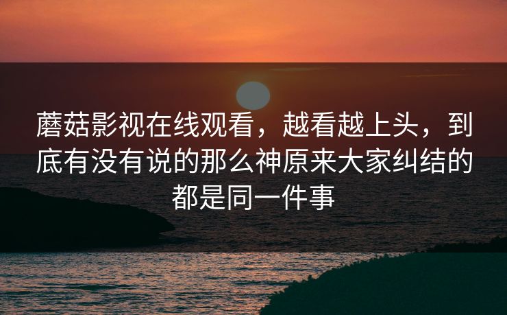 蘑菇影视在线观看，越看越上头，到底有没有说的那么神原来大家纠结的都是同一件事