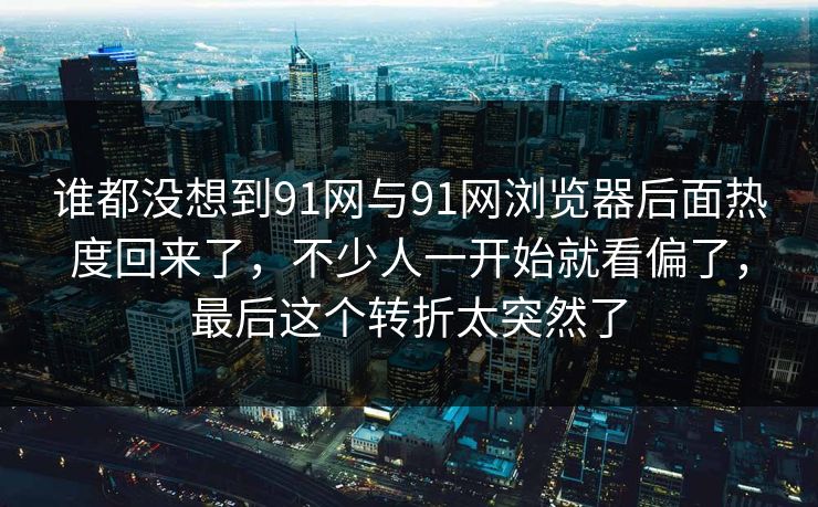 谁都没想到91网与91网浏览器后面热度回来了，不少人一开始就看偏了，最后这个转折太突然了