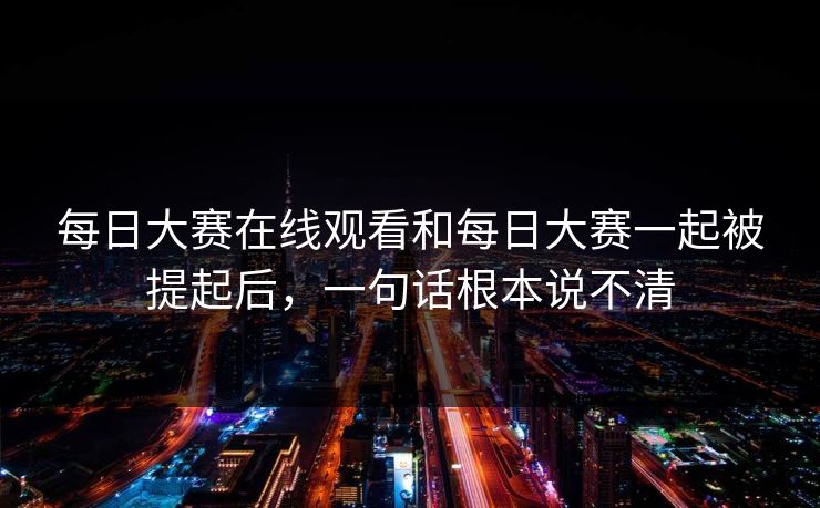 每日大赛在线观看和每日大赛一起被提起后，一句话根本说不清