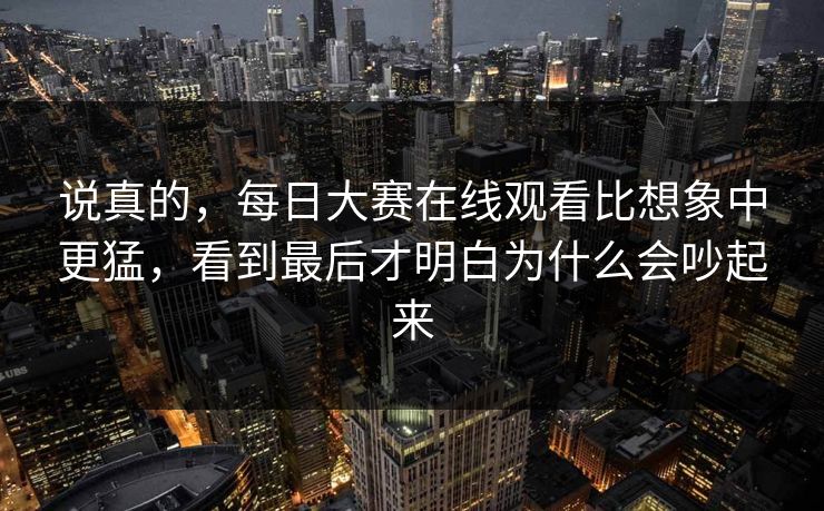 说真的，每日大赛在线观看比想象中更猛，看到最后才明白为什么会吵起来