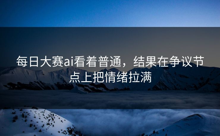 每日大赛ai看着普通，结果在争议节点上把情绪拉满