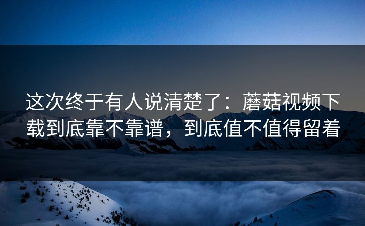 这次终于有人说清楚了：蘑菇视频下载到底靠不靠谱，到底值不值得留着
