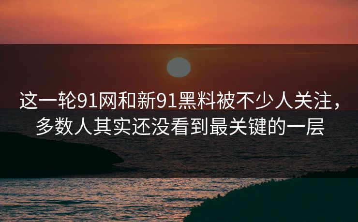 这一轮91网和新91黑料被不少人关注，多数人其实还没看到最关键的一层