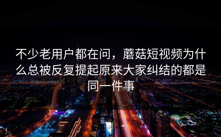 不少老用户都在问，蘑菇短视频为什么总被反复提起原来大家纠结的都是同一件事