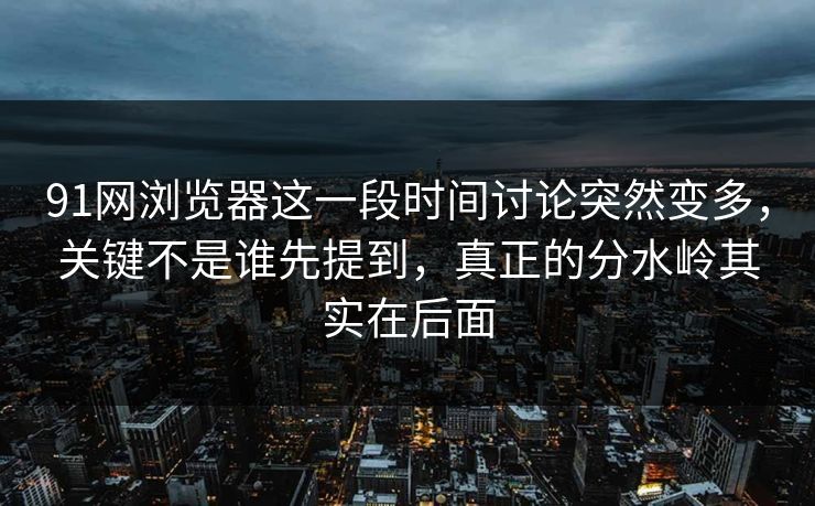 91网浏览器这一段时间讨论突然变多，关键不是谁先提到，真正的分水岭其实在后面