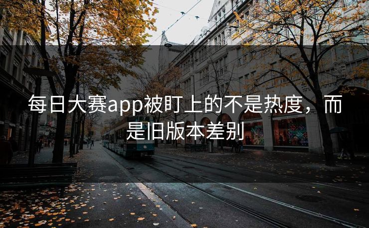 每日大赛app被盯上的不是热度，而是旧版本差别