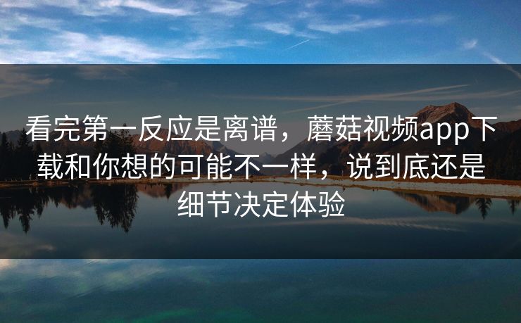 看完第一反应是离谱，蘑菇视频app下载和你想的可能不一样，说到底还是细节决定体验