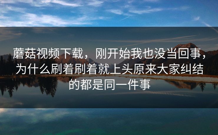 蘑菇视频下载，刚开始我也没当回事，为什么刷着刷着就上头原来大家纠结的都是同一件事