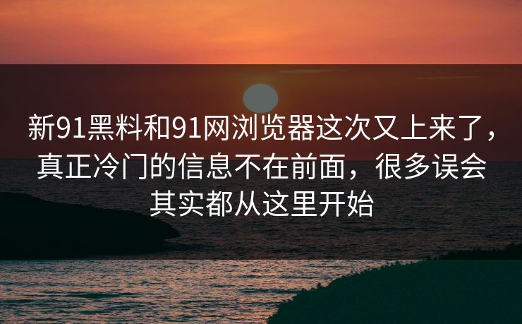 新91黑料和91网浏览器这次又上来了，真正冷门的信息不在前面，很多误会其实都从这里开始