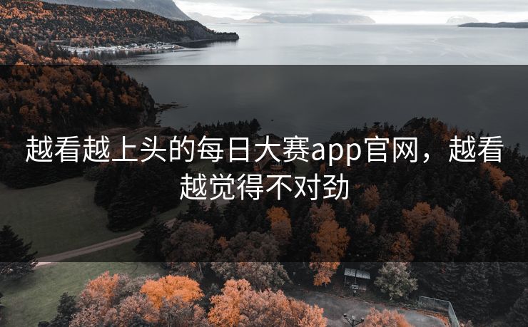 越看越上头的每日大赛app官网，越看越觉得不对劲