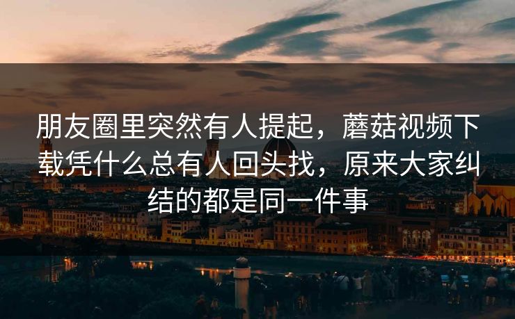 朋友圈里突然有人提起，蘑菇视频下载凭什么总有人回头找，原来大家纠结的都是同一件事