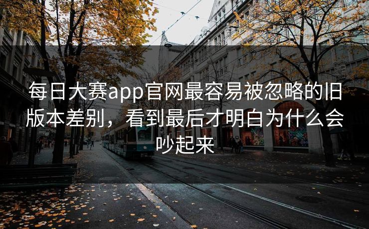 每日大赛app官网最容易被忽略的旧版本差别，看到最后才明白为什么会吵起来