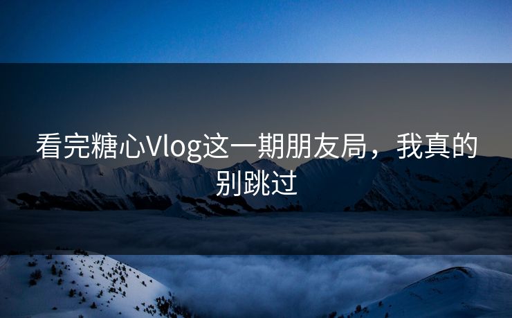 看完糖心Vlog这一期朋友局，我真的别跳过