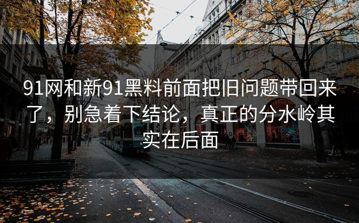 91网和新91黑料前面把旧问题带回来了，别急着下结论，真正的分水岭其实在后面