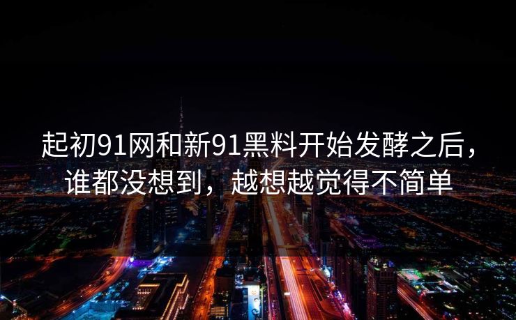起初91网和新91黑料开始发酵之后，谁都没想到，越想越觉得不简单
