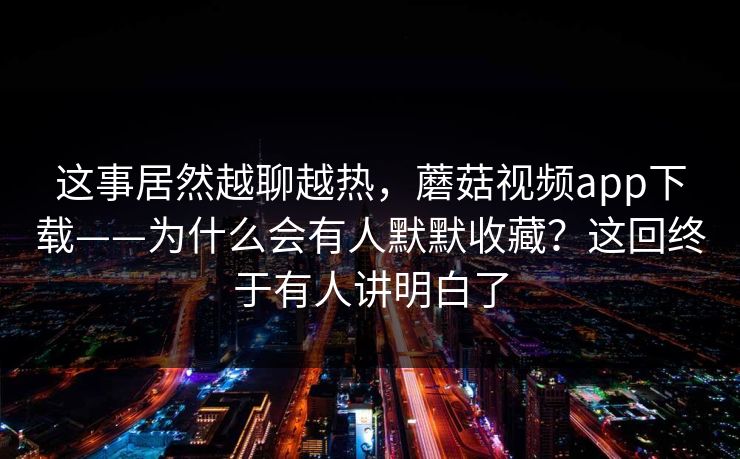 这事居然越聊越热，蘑菇视频app下载——为什么会有人默默收藏？这回终于有人讲明白了