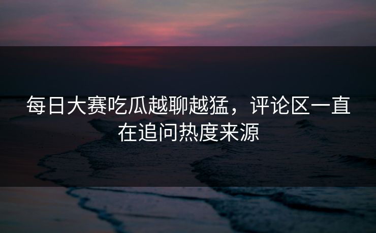每日大赛吃瓜越聊越猛，评论区一直在追问热度来源
