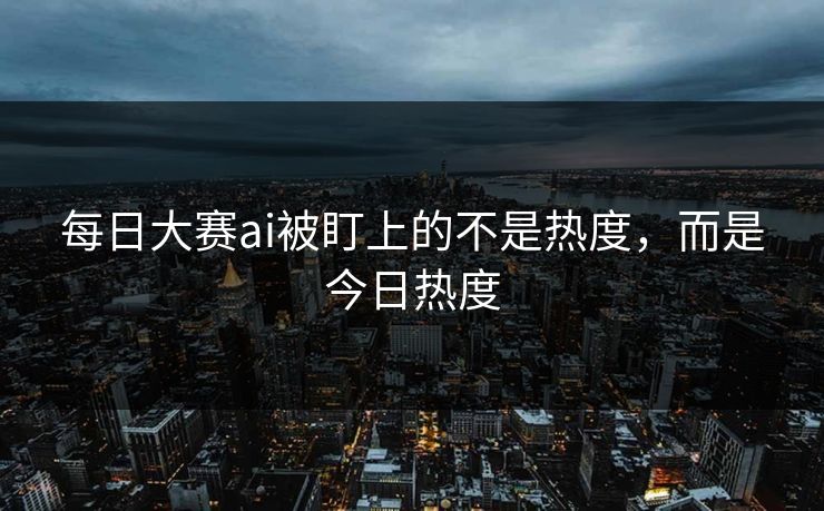 每日大赛ai被盯上的不是热度，而是今日热度
