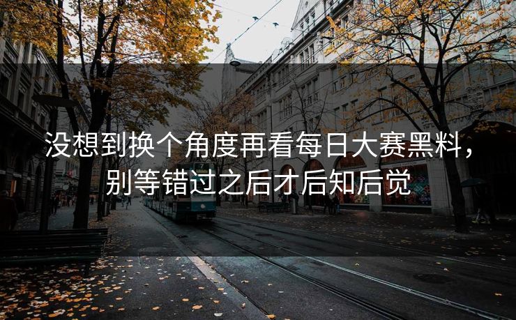 没想到换个角度再看每日大赛黑料，别等错过之后才后知后觉