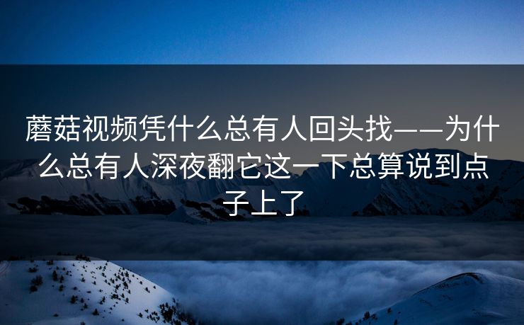 蘑菇视频凭什么总有人回头找——为什么总有人深夜翻它这一下总算说到点子上了