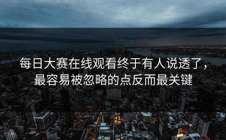 每日大赛在线观看终于有人说透了，最容易被忽略的点反而最关键