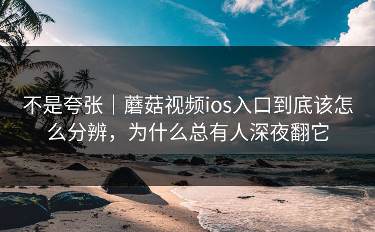 不是夸张｜蘑菇视频ios入口到底该怎么分辨，为什么总有人深夜翻它