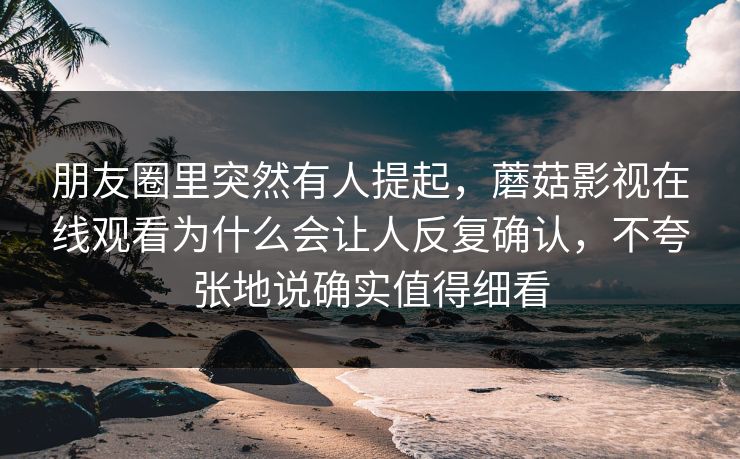 朋友圈里突然有人提起，蘑菇影视在线观看为什么会让人反复确认，不夸张地说确实值得细看