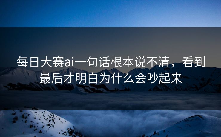 每日大赛ai一句话根本说不清，看到最后才明白为什么会吵起来