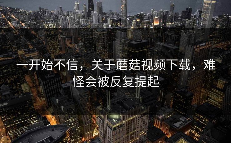 一开始不信，关于蘑菇视频下载，难怪会被反复提起