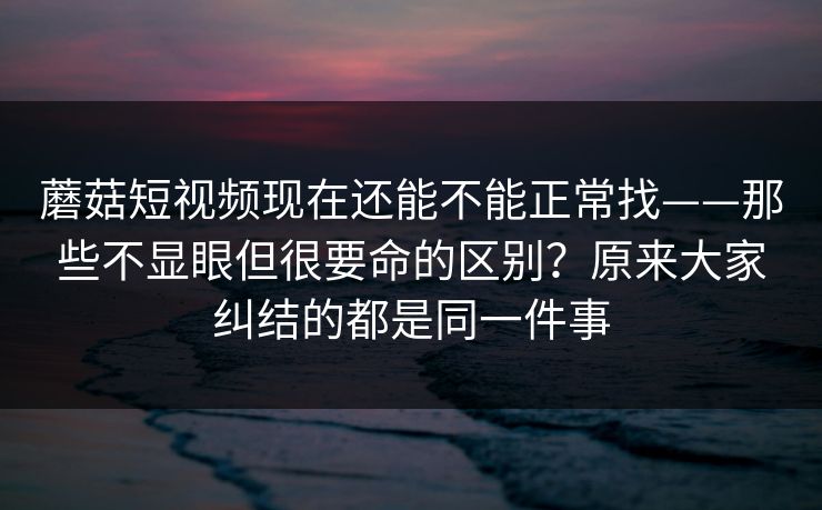 蘑菇短视频现在还能不能正常找——那些不显眼但很要命的区别？原来大家纠结的都是同一件事