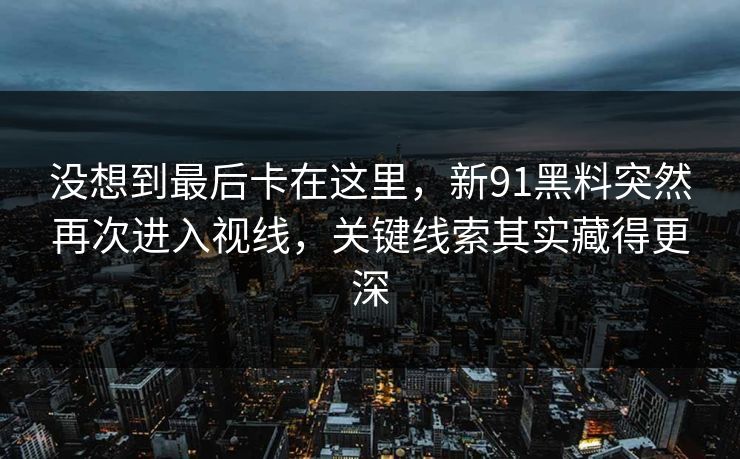 没想到最后卡在这里，新91黑料突然再次进入视线，关键线索其实藏得更深