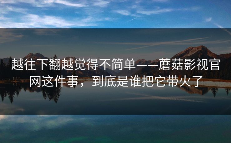 越往下翻越觉得不简单——蘑菇影视官网这件事，到底是谁把它带火了