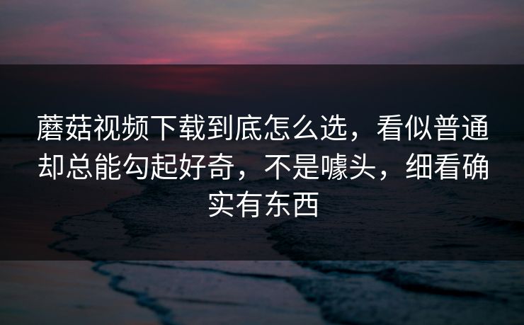 蘑菇视频下载到底怎么选，看似普通却总能勾起好奇，不是噱头，细看确实有东西
