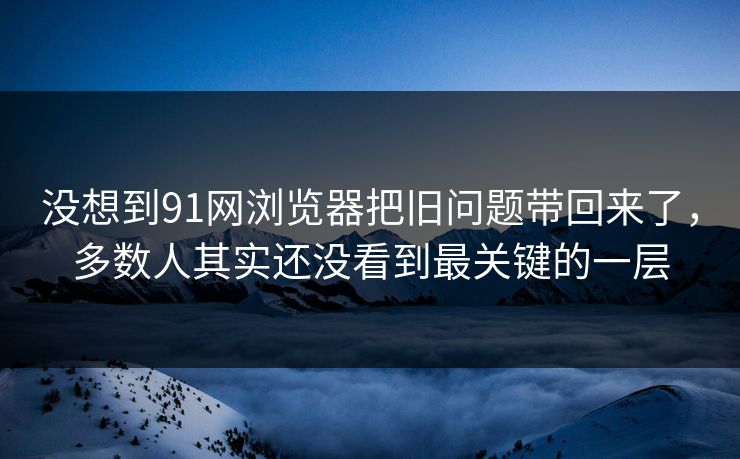 没想到91网浏览器把旧问题带回来了，多数人其实还没看到最关键的一层