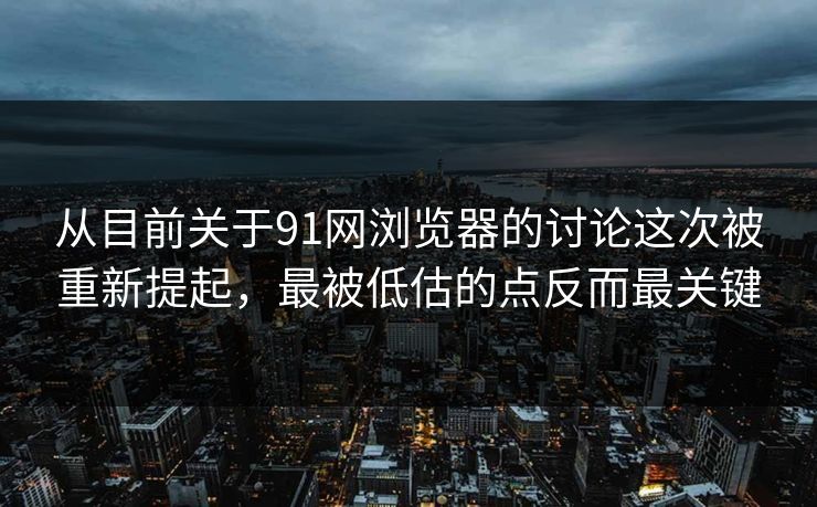 从目前关于91网浏览器的讨论这次被重新提起，最被低估的点反而最关键
