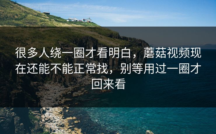很多人绕一圈才看明白，蘑菇视频现在还能不能正常找，别等用过一圈才回来看