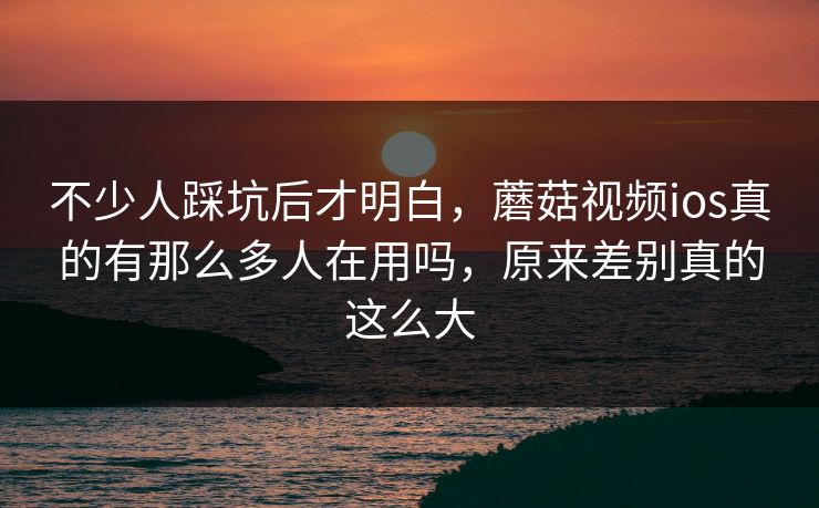 不少人踩坑后才明白，蘑菇视频ios真的有那么多人在用吗，原来差别真的这么大
